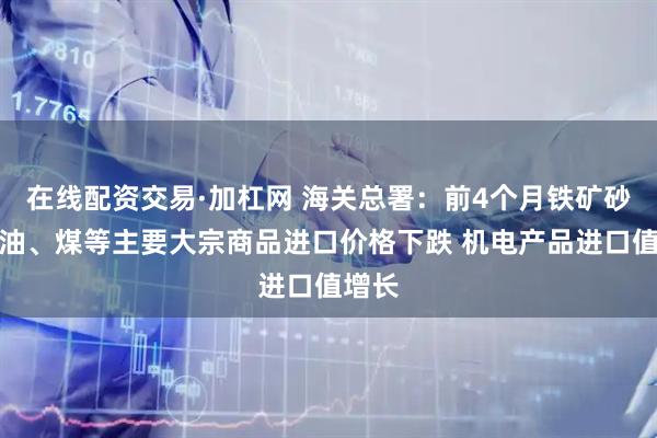 在线配资交易·加杠网 海关总署：前4个月铁矿砂、原油、煤等主要大宗商品进口价格下跌 机电产品进口值增长