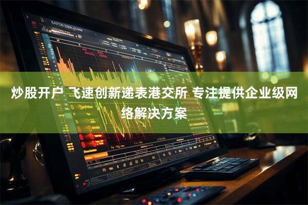 炒股开户 飞速创新递表港交所 专注提供企业级网络解决方案