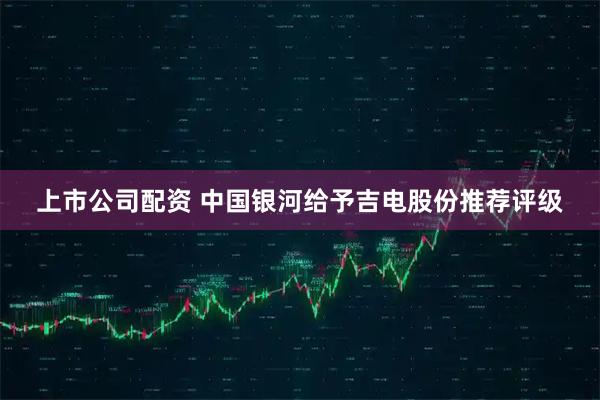 上市公司配资 中国银河给予吉电股份推荐评级