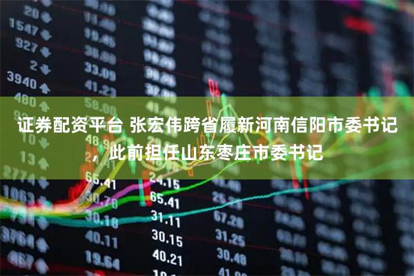 证券配资平台 张宏伟跨省履新河南信阳市委书记，此前担任山东枣庄市委书记