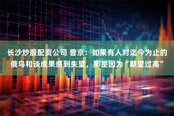 长沙炒股配资公司 普京：如果有人对迄今为止的俄乌和谈成果感到失望，那是因为“期望过高”
