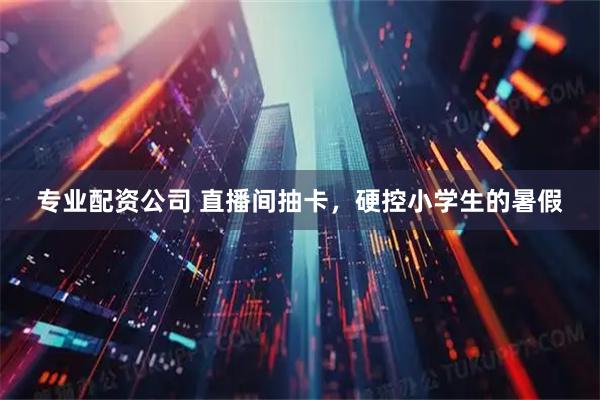 专业配资公司 直播间抽卡，硬控小学生的暑假