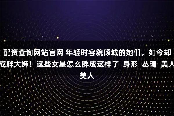 配资查询网站官网 年轻时容貌倾城的她们，如今却成胖大婶！这些女星怎么胖成这样了_身形_丛珊_美人