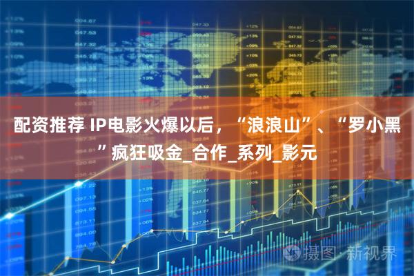 配资推荐 IP电影火爆以后，“浪浪山”、“罗小黑”疯狂吸金_合作_系列_影元
