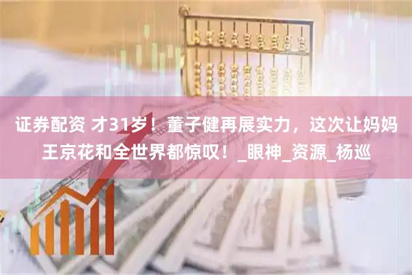 证券配资 才31岁！董子健再展实力，这次让妈妈王京花和全世界都惊叹！_眼神_资源_杨巡