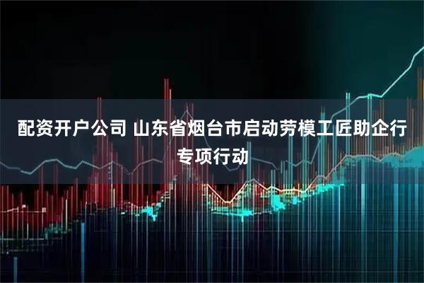 配资开户公司 山东省烟台市启动劳模工匠助企行专项行动