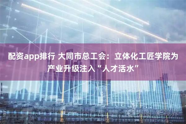 配资app排行 大同市总工会：立体化工匠学院为产业升级注入“人才活水”