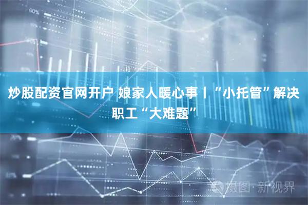 炒股配资官网开户 娘家人暖心事丨“小托管”解决职工“大难题”
