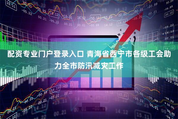 配资专业门户登录入口 青海省西宁市各级工会助力全市防汛减灾工作