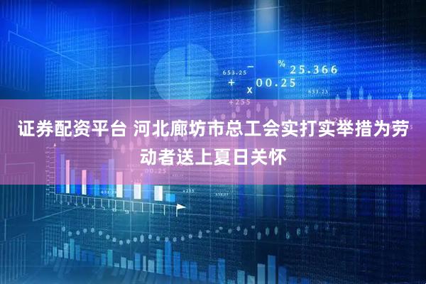 证券配资平台 河北廊坊市总工会实打实举措为劳动者送上夏日关怀