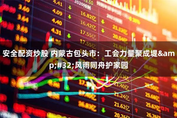 安全配资炒股 内蒙古包头市：工会力量聚成堤&#32;风雨同舟护家园