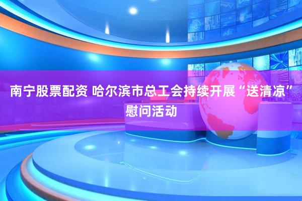 南宁股票配资 哈尔滨市总工会持续开展“送清凉”慰问活动