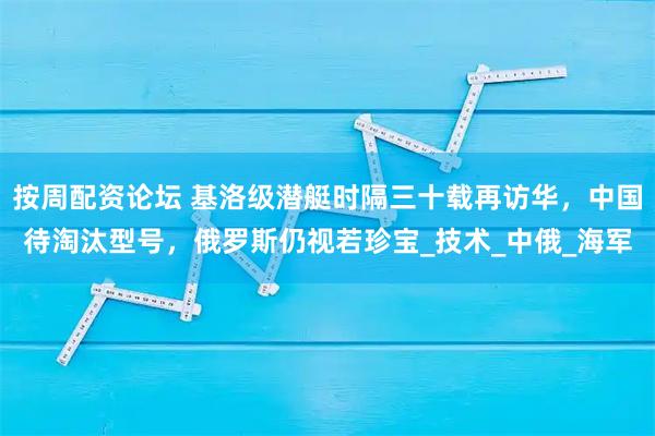 按周配资论坛 基洛级潜艇时隔三十载再访华，中国待淘汰型号，俄罗斯仍视若珍宝_技术_中俄_海军