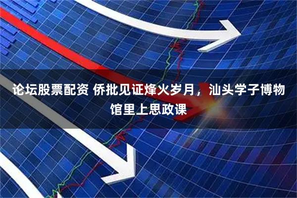 论坛股票配资 侨批见证烽火岁月，汕头学子博物馆里上思政课