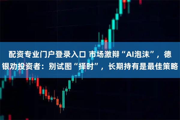 配资专业门户登录入口 市场激辩“AI泡沫”,德银劝投资者:别试图“择时”,长期持有是最佳策略