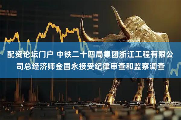 配资论坛门户 中铁二十四局集团浙江工程有限公司总经济师金国永接受纪律审查和监察调查