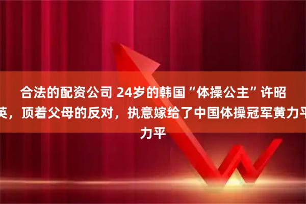 合法的配资公司 24岁的韩国“体操公主”许昭英，顶着父母的反对，执意嫁给了中国体操冠军黄力平